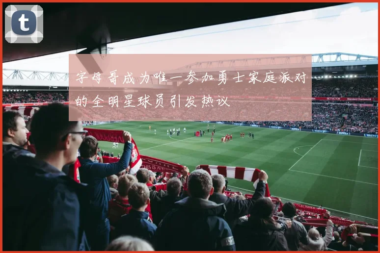 字母哥成为唯一参加勇士家庭派对的全明星球员引发热议