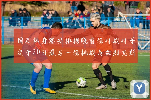 国足热身赛安排揭晓首场对战对手定于20日最后一场挑战乌兹别克斯坦