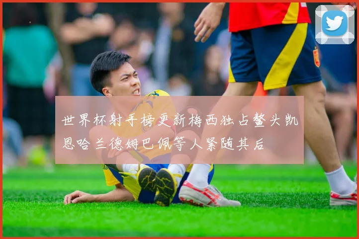 世界杯射手榜更新梅西独占鳌头凯恩哈兰德姆巴佩等人紧随其后