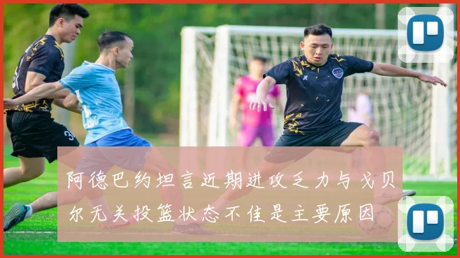 阿德巴约坦言近期进攻乏力与戈贝尔无关投篮状态不佳是主要原因