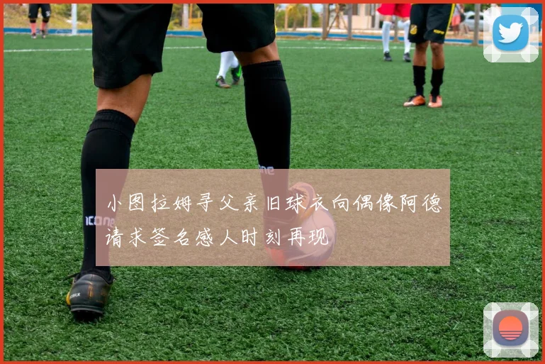小图拉姆寻父亲旧球衣向偶像阿德请求签名感人时刻再现