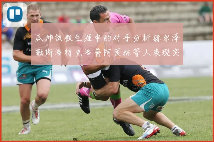 瓜帅执教生涯中的对手分析赫尔泽勒斯洛特克洛普阿莫林等人表现突出