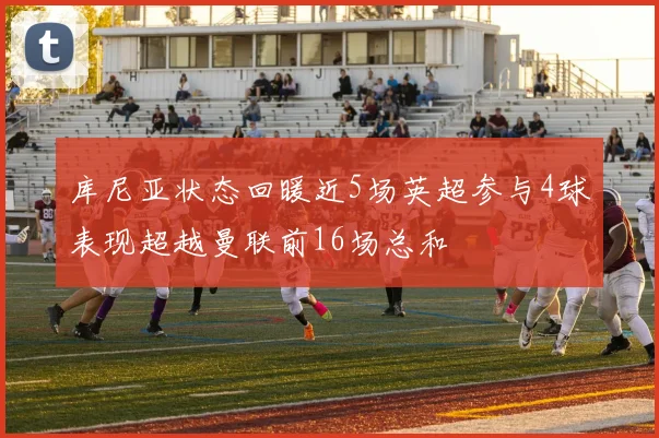 库尼亚状态回暖近5场英超参与4球表现超越曼联前16场总和