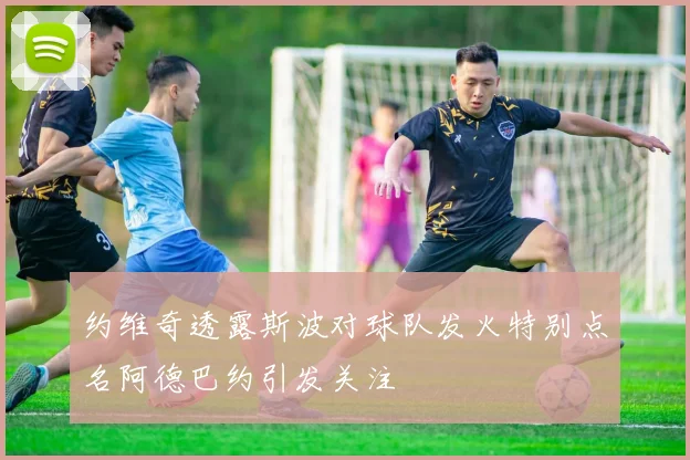 约维奇透露斯波对球队发火特别点名阿德巴约引发关注