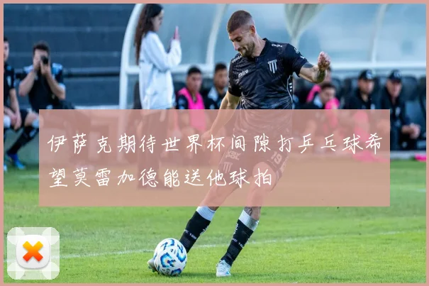 伊萨克期待世界杯间隙打乒乓球希望莫雷加德能送他球拍
