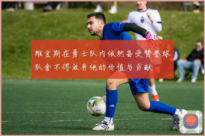 维金斯在勇士队内依然备受赞誉球队舍不得放弃他的价值与贡献