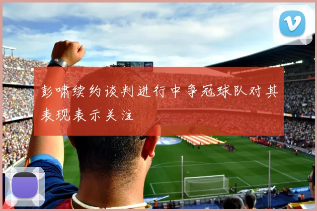 彭啸续约谈判进行中争冠球队对其表现表示关注