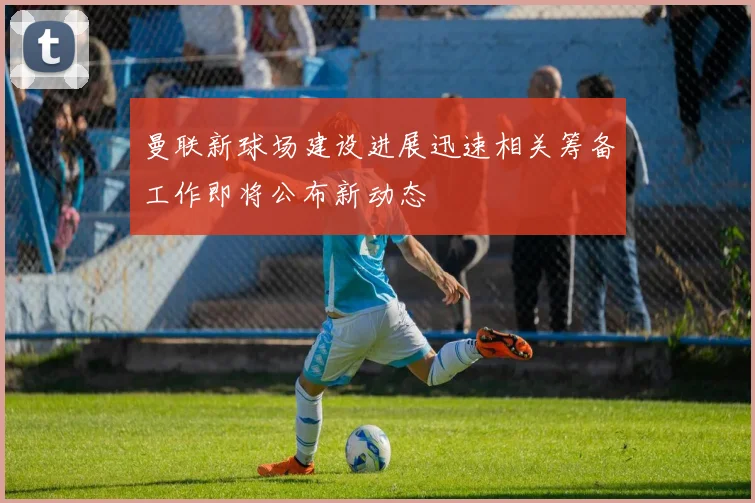 曼联新球场建设进展迅速相关筹备工作即将公布新动态