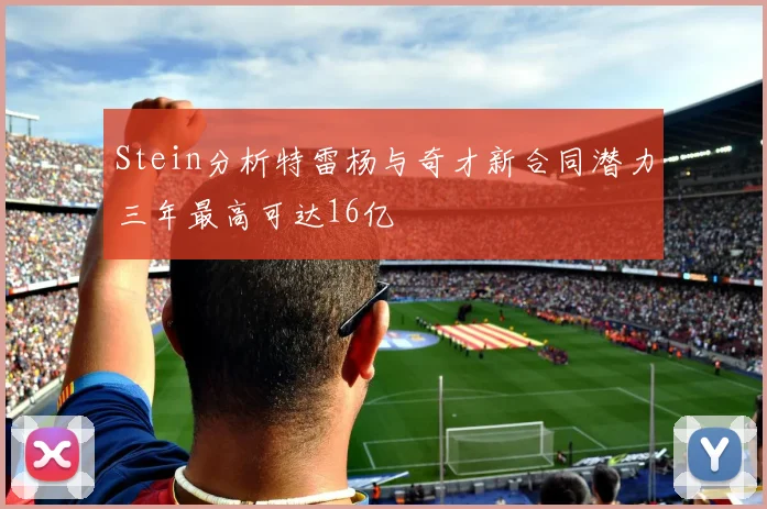 Stein分析特雷杨与奇才新合同潜力三年最高可达16亿