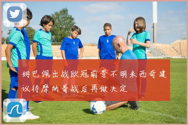 姆巴佩出战欧冠前景不明米西奇建议待摩纳哥战后再做决定