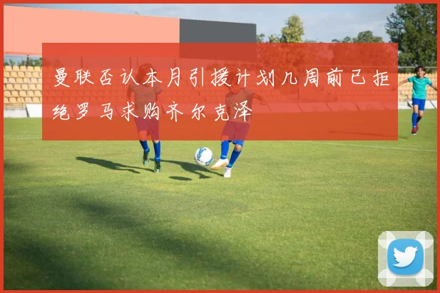 曼联否认本月引援计划几周前已拒绝罗马求购齐尔克泽
