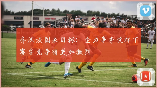 齐沃谈国米目标：全力争夺奖杯下赛季竞争将更加激烈