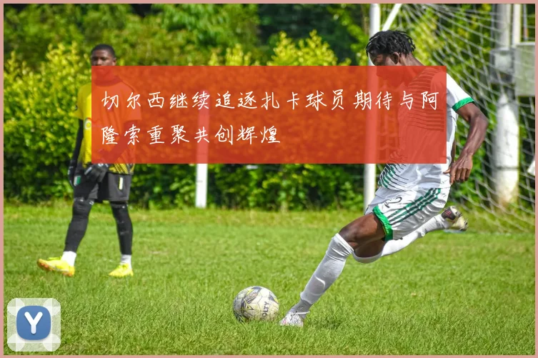 切尔西继续追逐扎卡球员期待与阿隆索重聚共创辉煌