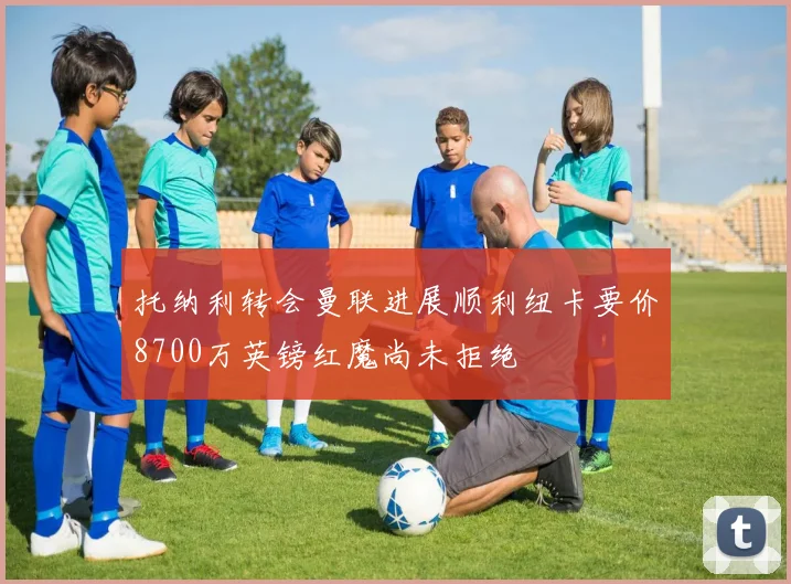 托纳利转会曼联进展顺利纽卡要价8700万英镑红魔尚未拒绝