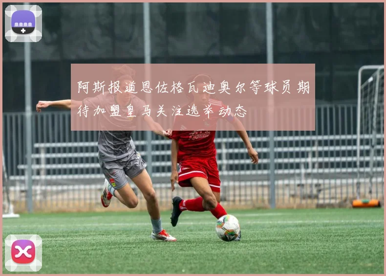 阿斯报道恩佐格瓦迪奥尔等球员期待加盟皇马关注选举动态