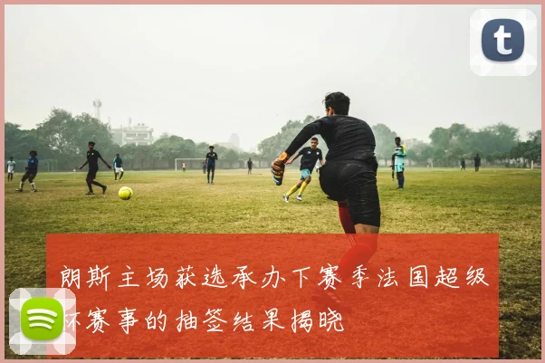 朗斯主场获选承办下赛季法国超级杯赛事的抽签结果揭晓