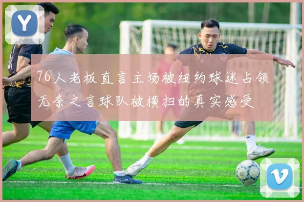 76人老板直言主场被纽约球迷占领无奈之言球队被横扫的真实感受