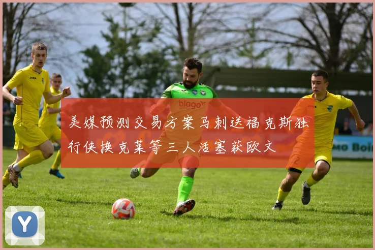 美媒预测交易方案马刺送福克斯独行侠换克莱等三人活塞获欧文