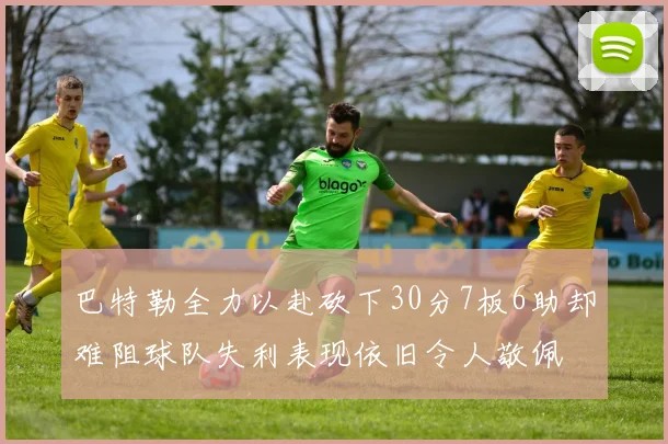 巴特勒全力以赴砍下30分7板6助却难阻球队失利表现依旧令人敬佩