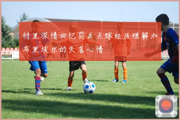 特里深情回忆罚丢点球经历理解加布里埃尔的失落心情
