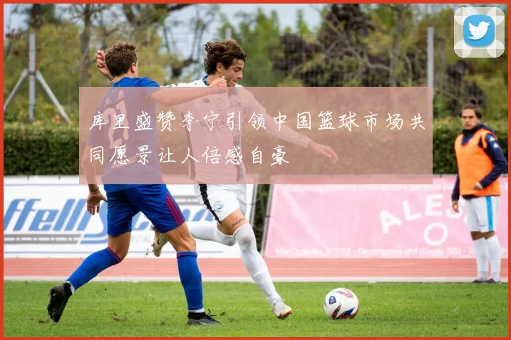 库里盛赞李宁引领中国篮球市场共同愿景让人倍感自豪