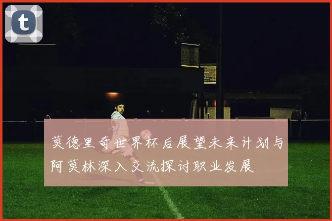 莫德里奇世界杯后展望未来计划与阿莫林深入交流探讨职业发展