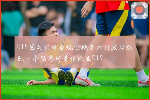 U19国足门将表现惊艳多次扑救助球队上半场零封哥伦比亚U19